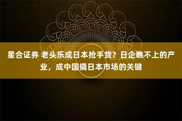 星合证券 老头乐成日本抢手货？日企瞧不上的产业，成中国撬日本市场的关键