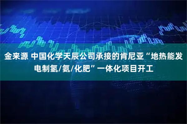 金来源 中国化学天辰公司承接的肯尼亚“地热能发电制氢/氨/化肥”一体化项目开工