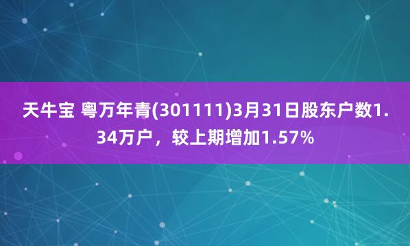 天牛宝 粤万年青(301111)3月31日股东户数1.34万户，较上期增加1.57%