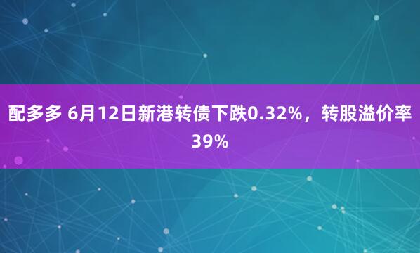 配多多 6月12日新港转债下跌0.32%，转股溢价率39%