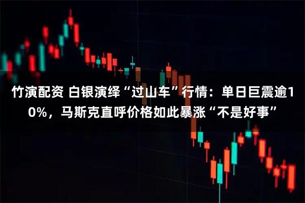 竹演配资 白银演绎“过山车”行情：单日巨震逾10%，马斯克直呼价格如此暴涨“不是好事”