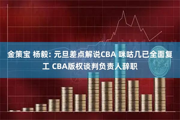 金策宝 杨毅: 元旦差点解说CBA 咪咕几已全面复工 CBA版权谈判负责人辞职