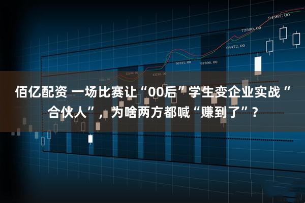 佰亿配资 一场比赛让“00后”学生变企业实战“合伙人”，为啥两方都喊“赚到了”？