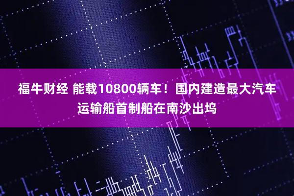 福牛财经 能载10800辆车！国内建造最大汽车运输船首制船在南沙出坞