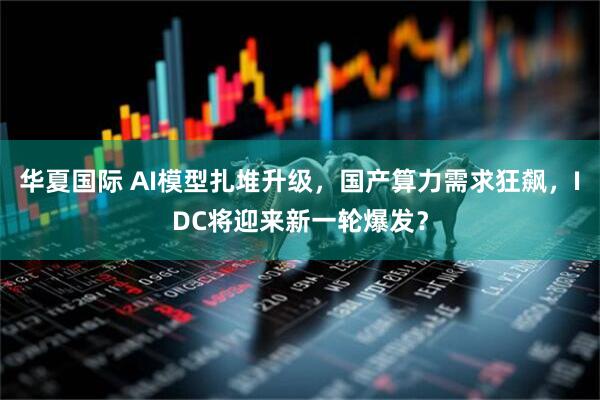 华夏国际 AI模型扎堆升级，国产算力需求狂飙，IDC将迎来新一轮爆发？
