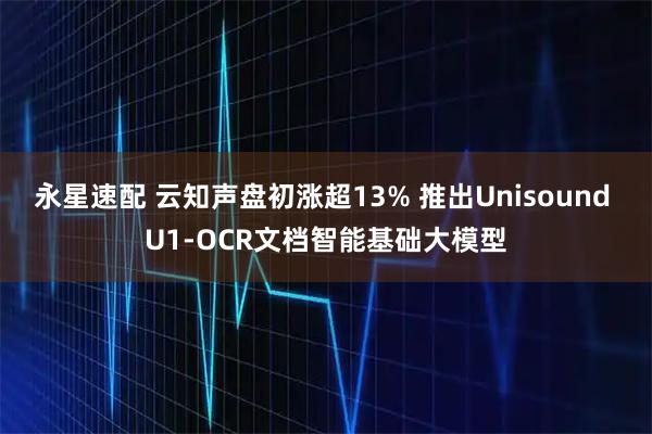 永星速配 云知声盘初涨超13% 推出Unisound U1-OCR文档智能基础大模型