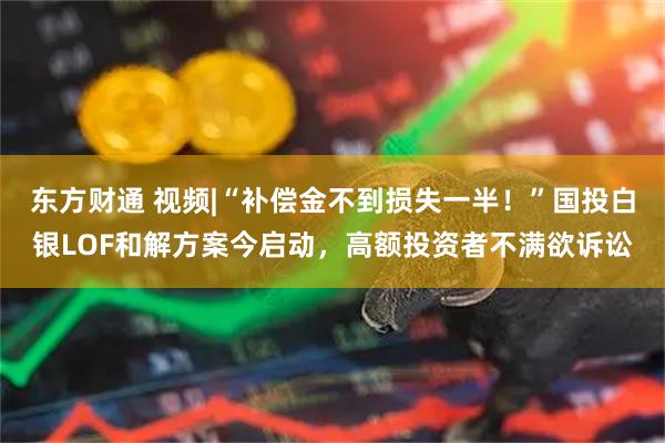 东方财通 视频|“补偿金不到损失一半！”国投白银LOF和解方案今启动，高额投资者不满欲诉讼