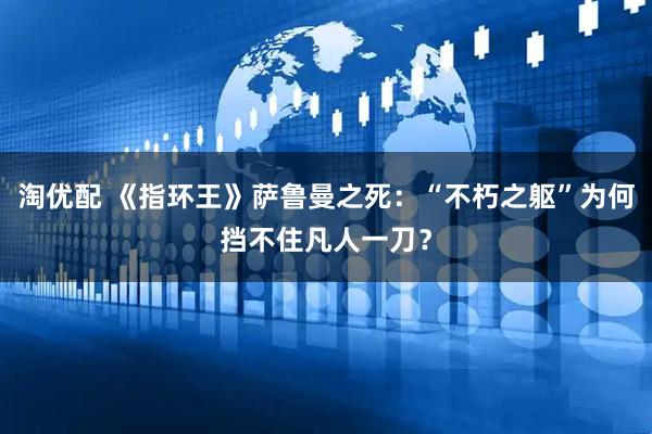淘优配 《指环王》萨鲁曼之死：“不朽之躯”为何挡不住凡人一刀？