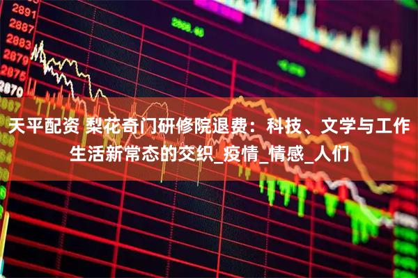 天平配资 梨花奇门研修院退费：科技、文学与工作生活新常态的交织_疫情_情感_人们