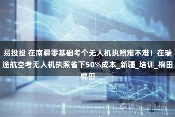 易投投 在南疆零基础考个无人机执照难不难！在瑞途航空考无人机执照省下50%成本_新疆_培训_棉田