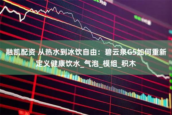 融凯配资 从热水到冰饮自由：碧云泉G5如何重新定义健康饮水_气泡_模组_积木