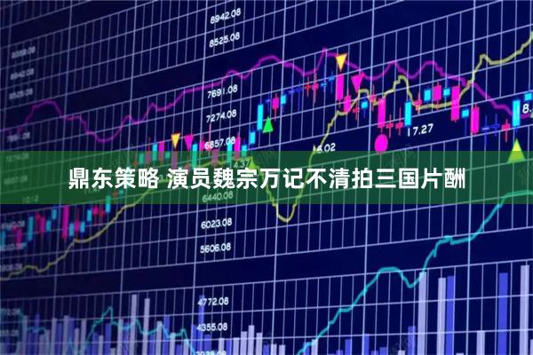 鼎东策略 演员魏宗万记不清拍三国片酬
