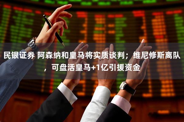 民银证券 阿森纳和皇马将实质谈判；维尼修斯离队，可盘活皇马+1亿引援资金